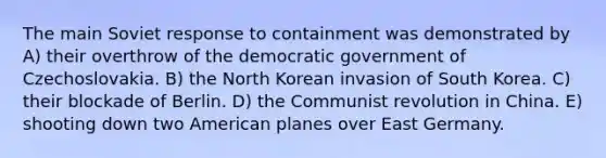 The main Soviet response to containment was demonstrated by A) their overthrow of the democratic government of Czechoslovakia. B) the North Korean invasion of South Korea. C) their blockade of Berlin. D) the Communist revolution in China. E) shooting down two American planes over East Germany.