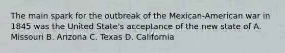 The main spark for the outbreak of the Mexican-American war in 1845 was the United State's acceptance of the new state of A. Missouri B. Arizona C. Texas D. California