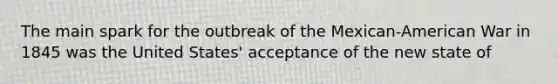 The main spark for the outbreak of the Mexican-American War in 1845 was the United States' acceptance of the new state of