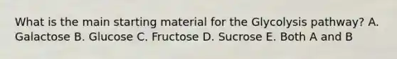 What is the main starting material for the Glycolysis pathway? A. Galactose B. Glucose C. Fructose D. Sucrose E. Both A and B