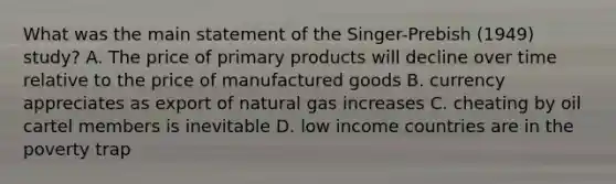 What was the main statement of the Singer-Prebish (1949) study? A. The price of primary products will decline over time relative to the price of manufactured goods B. currency appreciates as export of natural gas increases C. cheating by oil cartel members is inevitable D. low income countries are in the poverty trap