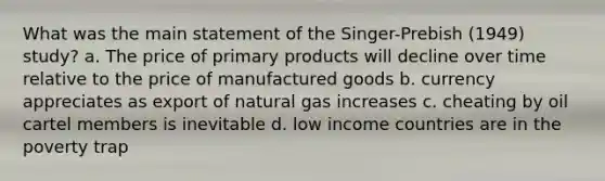 What was the main statement of the Singer-Prebish (1949) study? a. The price of primary products will decline over time relative to the price of manufactured goods b. currency appreciates as export of natural gas increases c. cheating by oil cartel members is inevitable d. low income countries are in the poverty trap