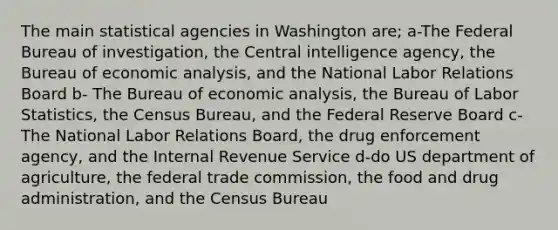 The main statistical agencies in Washington are; a-The Federal Bureau of investigation, the Central intelligence agency, the Bureau of economic analysis, and the National Labor Relations Board b- The Bureau of economic analysis, the Bureau of Labor Statistics, the Census Bureau, and the Federal Reserve Board c-The National Labor Relations Board, the drug enforcement agency, and the Internal Revenue Service d-do US department of agriculture, the federal trade commission, the food and drug administration, and the Census Bureau