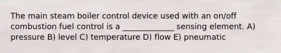 The main steam boiler control device used with an on/off combustion fuel control is a _____________ sensing element. A) pressure B) level C) temperature D) flow E) pneumatic