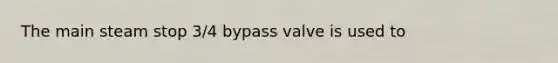 The main steam stop 3/4 bypass valve is used to