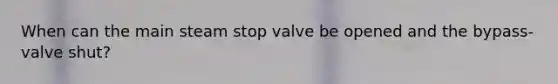 When can the main steam stop valve be opened and the bypass-valve shut?