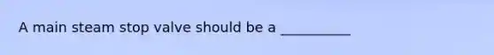 A main steam stop valve should be a __________
