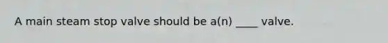 A main steam stop valve should be a(n) ____ valve.