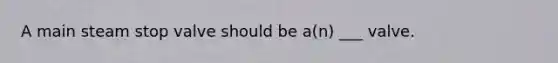 A main steam stop valve should be a(n) ___ valve.