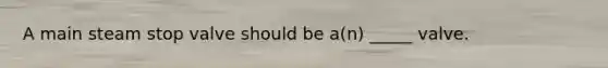 A main steam stop valve should be a(n) _____ valve.