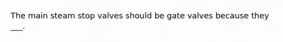 The main steam stop valves should be gate valves because they ___.