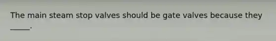 The main steam stop valves should be gate valves because they _____.