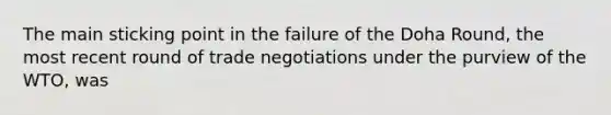 The main sticking point in the failure of the Doha Round, the most recent round of trade negotiations under the purview of the WTO, was