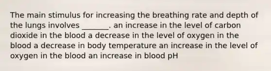 The main stimulus for increasing the breathing rate and depth of the lungs involves _______. an increase in the level of carbon dioxide in the blood a decrease in the level of oxygen in the blood a decrease in body temperature an increase in the level of oxygen in the blood an increase in blood pH