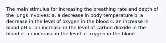 The main stimulus for increasing the breathing rate and depth of the lungs involves: a. a decrease in body temperature b. a decrease in the level of oxygen in the blood c. an increase in blood pH d. an increase in the level of carbon dioxide in the blood e. an increase in the level of oxygen in the blood