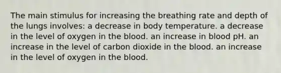 The main stimulus for increasing the breathing rate and depth of the lungs involves: a decrease in body temperature. a decrease in the level of oxygen in the blood. an increase in blood pH. an increase in the level of carbon dioxide in the blood. an increase in the level of oxygen in the blood.