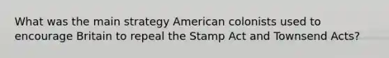 What was the main strategy American colonists used to encourage Britain to repeal the Stamp Act and Townsend Acts?