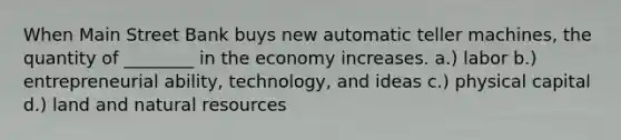 When Main Street Bank buys new automatic teller machines, the quantity of ________ in the economy increases. a.) labor b.) entrepreneurial ability, technology, and ideas c.) physical capital d.) land and natural resources