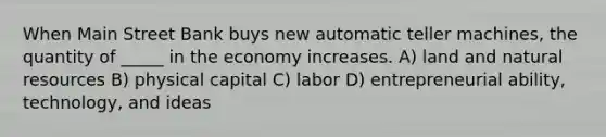 When Main Street Bank buys new automatic teller machines, the quantity of _____ in the economy increases. A) land and natural resources B) physical capital C) labor D) entrepreneurial ability, technology, and ideas