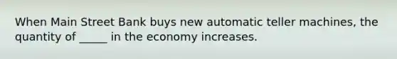 When Main Street Bank buys new automatic teller machines, the quantity of _____ in the economy increases.