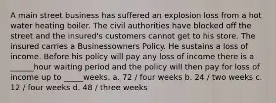 A main street business has suffered an explosion loss from a hot water heating boiler. The civil authorities have blocked off the street and the insured's customers cannot get to his store. The insured carries a Businessowners Policy. He sustains a loss of income. Before his policy will pay any loss of income there is a ______hour waiting period and the policy will then pay for loss of income up to _____weeks. a. 72 / four weeks b. 24 / two weeks c. 12 / four weeks d. 48 / three weeks