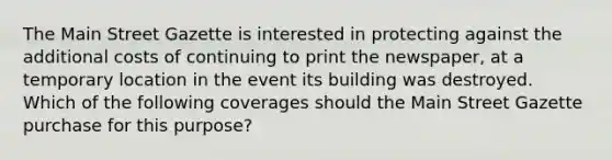 The Main Street Gazette is interested in protecting against the additional costs of continuing to print the newspaper, at a temporary location in the event its building was destroyed. Which of the following coverages should the Main Street Gazette purchase for this purpose?