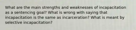 What are the main strengths and weaknesses of incapacitation as a sentencing goal? What is wrong with saying that incapacitation is the same as incarceration? What is meant by selective incapacitation?