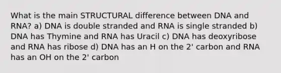 What is the main STRUCTURAL difference between DNA and RNA? a) DNA is double stranded and RNA is single stranded b) DNA has Thymine and RNA has Uracil c) DNA has deoxyribose and RNA has ribose d) DNA has an H on the 2' carbon and RNA has an OH on the 2' carbon