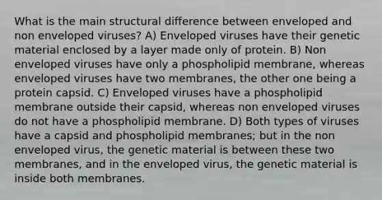 What is the main structural difference between enveloped and non enveloped viruses? A) Enveloped viruses have their genetic material enclosed by a layer made only of protein. B) Non enveloped viruses have only a phospholipid membrane, whereas enveloped viruses have two membranes, the other one being a protein capsid. C) Enveloped viruses have a phospholipid membrane outside their capsid, whereas non enveloped viruses do not have a phospholipid membrane. D) Both types of viruses have a capsid and phospholipid membranes; but in the non enveloped virus, the genetic material is between these two membranes, and in the enveloped virus, the genetic material is inside both membranes.