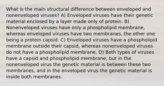 What is the main structural difference between enveloped and nonenveloped viruses? A) Enveloped viruses have their genetic material enclosed by a layer made only of protein. B) Nonenveloped viruses have only a phospholipid membrane, whereas enveloped viruses have two membranes, the other one being a protein capsid. C) Enveloped viruses have a phospholipid membrane outside their capsid, whereas nonenveloped viruses do not have a phospholipid membrane. D) Both types of viruses have a capsid and phospholipid membrane; but in the nonenveloped virus the genetic material is between these two membranes, and in the enveloped virus the genetic material is inside both membranes.