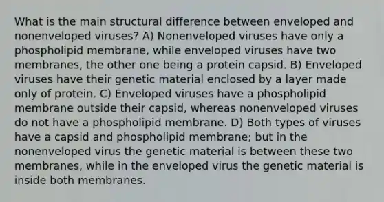 What is the main structural difference between enveloped and nonenveloped viruses? A) Nonenveloped viruses have only a phospholipid membrane, while enveloped viruses have two membranes, the other one being a protein capsid. B) Enveloped viruses have their genetic material enclosed by a layer made only of protein. C) Enveloped viruses have a phospholipid membrane outside their capsid, whereas nonenveloped viruses do not have a phospholipid membrane. D) Both types of viruses have a capsid and phospholipid membrane; but in the nonenveloped virus the genetic material is between these two membranes, while in the enveloped virus the genetic material is inside both membranes.