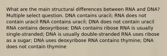 What are the main structural differences between RNA and DNA? Multiple select question. DNA contains uracil; RNA does not contain uracil RNA contains uracil; DNA does not contain uracil RNA contains deoxyribose; DNA contains ribose RNA is usually single-stranded; DNA is usually double-stranded RNA uses ribose as a sugar; DNA uses deoxyribose RNA contains thymine; DNA does not contain thymine