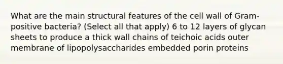 What are the main structural features of the cell wall of Gram-positive bacteria? (Select all that apply) 6 to 12 layers of glycan sheets to produce a thick wall chains of teichoic acids outer membrane of lipopolysaccharides embedded porin proteins