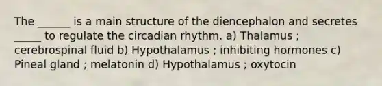 The ______ is a main structure of the diencephalon and secretes _____ to regulate the circadian rhythm. a) Thalamus ; cerebrospinal fluid b) Hypothalamus ; inhibiting hormones c) Pineal gland ; melatonin d) Hypothalamus ; oxytocin