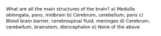 What are all the main structures of the brain? a) Medulla oblongata, pons, midbrain b) Cerebrum, cerebellum, pons c) Blood brain barrier, cerebrospinal fluid, meninges d) Cerebrum, cerebellum, brainstem, diencephalon e) None of the above