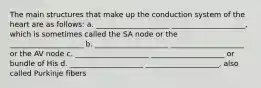 The main structures that make up the conduction system of the heart are as follows: a. ____________________ ____________________, which is sometimes called the SA node or the ____________________ b. ____________________ ____________________ or the AV node c. ____________________ ____________________ or bundle of His d. ____________________ ____________________, also called Purkinje fibers