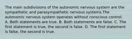 The main subdivisions of the autonomic nervous system are the sympathetic and parasympathetic nervous systems.The autonomic nervous system operates without conscious control. A. Both statements are true. B. Both statements are false. C. The first statement is true, the second is false. D. The first statement is false, the second is true.