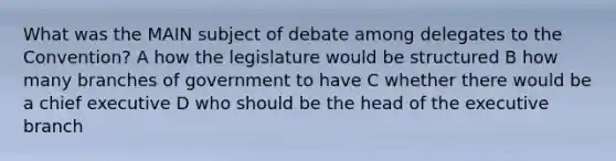 What was the MAIN subject of debate among delegates to the Convention? A how the legislature would be structured B how many branches of government to have C whether there would be a chief executive D who should be the head of <a href='https://www.questionai.com/knowledge/kBllUhZHhd-the-executive-branch' class='anchor-knowledge'>the executive branch</a>