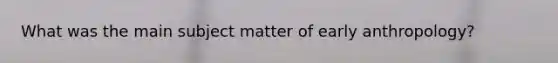 What was the main subject matter of early anthropology?