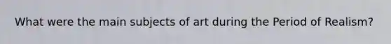 What were the main subjects of art during the Period of Realism?