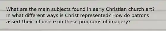 What are the main subjects found in early Christian church art? In what different ways is Christ represented? How do patrons assert their influence on these programs of imagery?