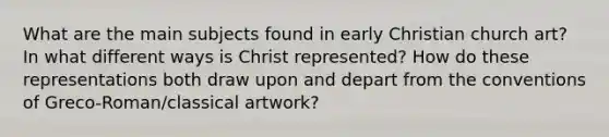 What are the main subjects found in early Christian church art? In what different ways is Christ represented? How do these representations both draw upon and depart from the conventions of Greco-Roman/classical artwork?