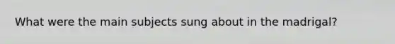 What were the main subjects sung about in the madrigal?