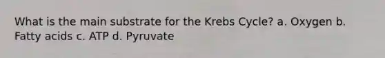 What is the main substrate for the Krebs Cycle? a. Oxygen b. Fatty acids c. ATP d. Pyruvate