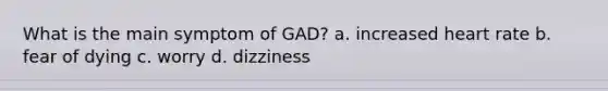 What is the main symptom of GAD? a. increased heart rate b. fear of dying c. worry d. dizziness