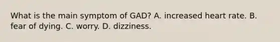 What is the main symptom of GAD? A. increased heart rate. B. fear of dying. C. worry. D. dizziness.