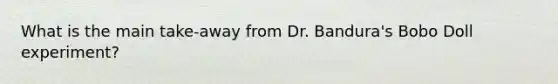 What is the main take-away from Dr. Bandura's Bobo Doll experiment?