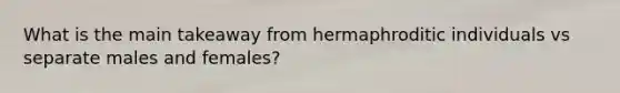 What is the main takeaway from hermaphroditic individuals vs separate males and females?