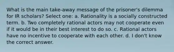 What is the main take-away message of the prisoner's dilemma for IR scholars? Select one: a. Rationality is a socially constructed term. b. Two completely rational actors may not cooperate even if it would be in their best interest to do so. c. Rational actors have no incentive to cooperate with each other. d. I don't know the correct answer.