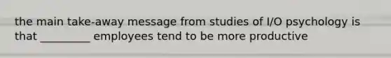 the main take-away message from studies of I/O psychology is that _________ employees tend to be more productive